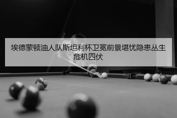 埃德蒙顿油人队斯坦利杯卫冕前景堪忧隐患丛生危机四伏 | Leyu